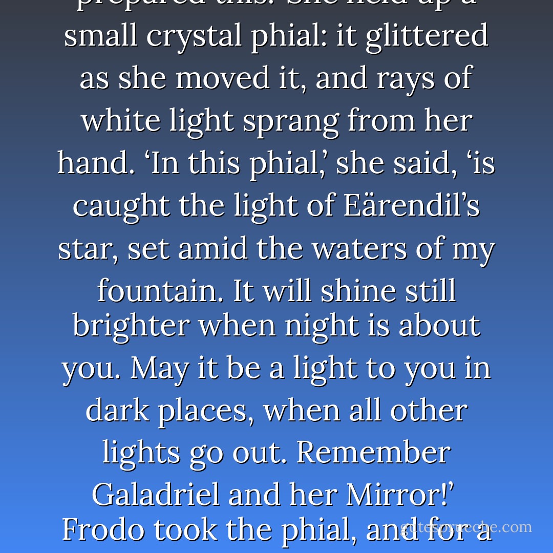 And you, Ring-bearer,’ she said, turning to Frodo. ‘I come to you last who are not last in my thoughts. For you I have prepared this.’ She held up a small crystal phial: it glittered as she moved it, and rays of white light sprang from her hand. ‘In this phial,’ she said, ‘is caught the light of Eärendil’s star, set amid the waters of my fountain. It will shine still brighter when night is about you. May it be a light to you in dark places, when all other lights go out. Remember Galadriel and her Mirror!’<br /><br />Frodo took the phial, and for a moment as it shone between them, he saw her again standing like a queen, great and beautiful. - J.R.R. Tolkien