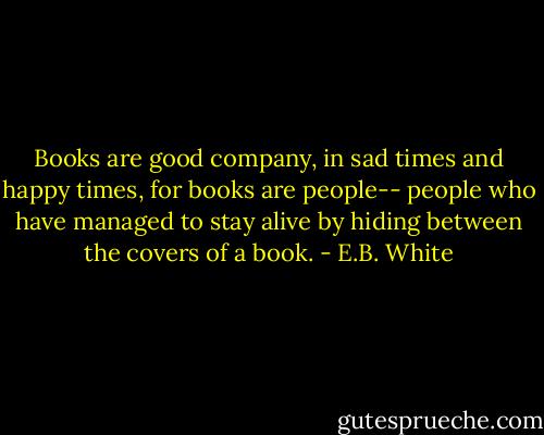 Books are good company, in sad times and happy times, for books are people-- people who have managed to stay alive by hiding between the covers of a book. - E.B. White