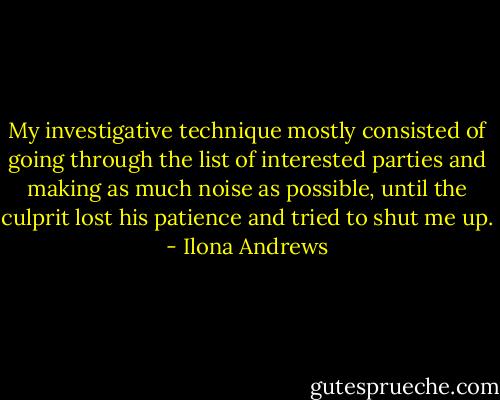 My investigative technique mostly consisted of going through the list of interested parties and making as much noise as possible, until the culprit lost his patience and tried to shut me up. - Ilona Andrews