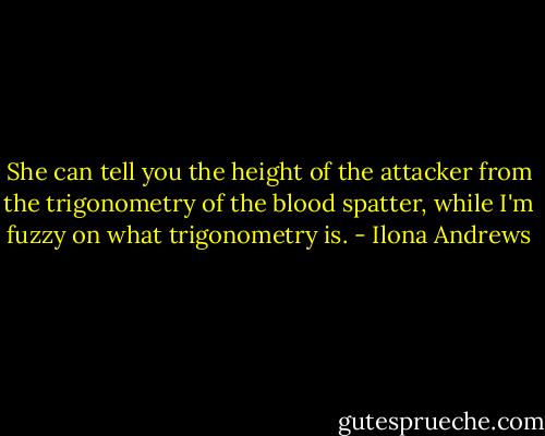 She can tell you the height of the attacker from the trigonometry of the blood spatter, while I'm fuzzy on what trigonometry is. - Ilona Andrews