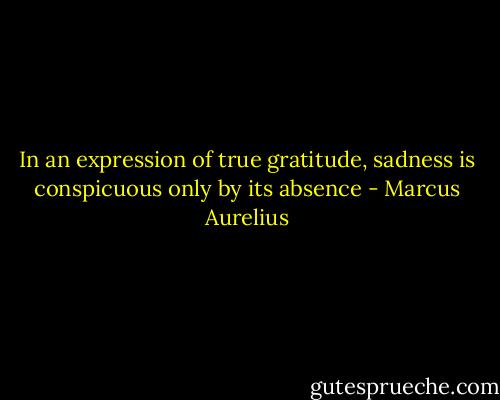 In an expression of true gratitude, sadness is conspicuous only by its absence - Marcus Aurelius