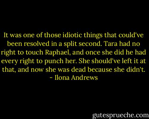 It was one of those idiotic things that could've been resolved in a split second. Tara had no right to touch Raphael, and once she did he had every right to punch her. She should've left it at that, and now she was dead because she didn't. - Ilona Andrews