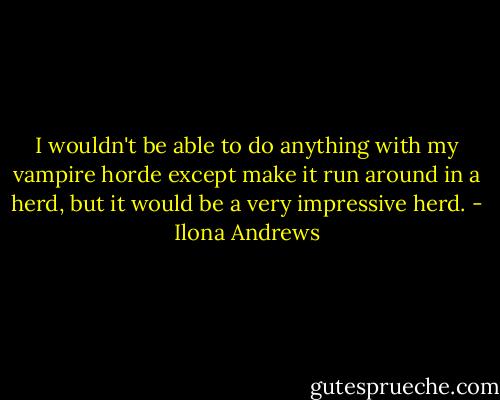 I wouldn't be able to do anything with my vampire horde except make it run around in a herd, but it would be a very impressive herd. - Ilona Andrews