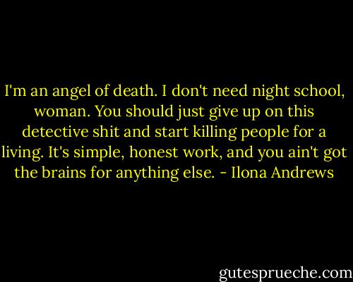 I'm an angel of death. I don't need night school, woman. You should just give up on this detective shit and start killing people for a living. It's simple, honest work, and you ain't got the brains for anything else. - Ilona Andrews
