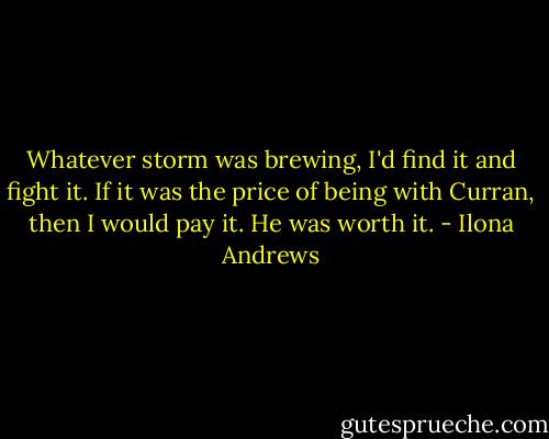 Whatever storm was brewing, I'd find it and fight it. If it was the price of being with Curran, then I would pay it. He was worth it. - Ilona Andrews