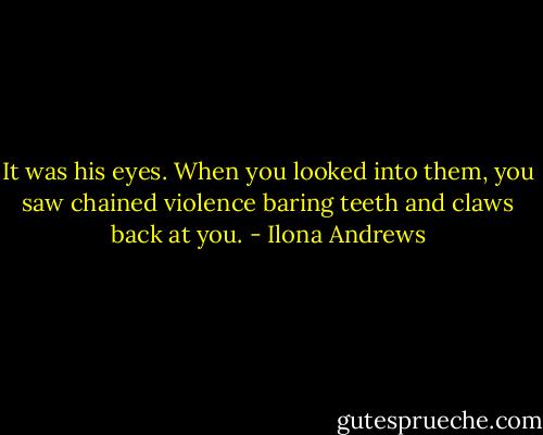 It was his eyes. When you looked into them, you saw chained violence baring teeth and claws back at you. - Ilona Andrews