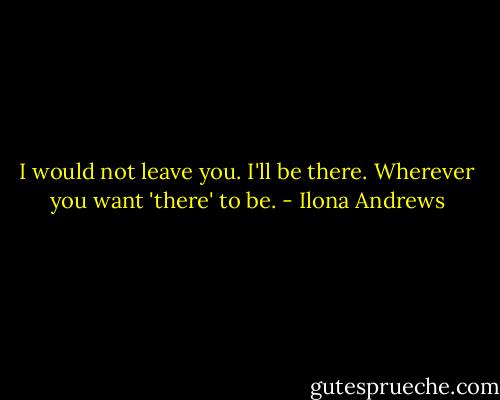I would not leave you. I'll be there. Wherever you want 'there' to be. - Ilona Andrews