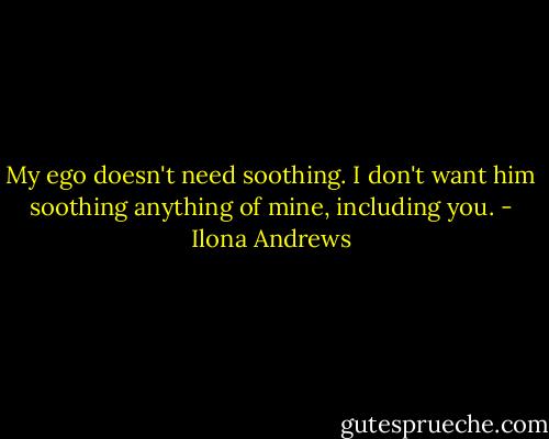 My ego doesn't need soothing. I don't want him soothing anything of mine, including you. - Ilona Andrews