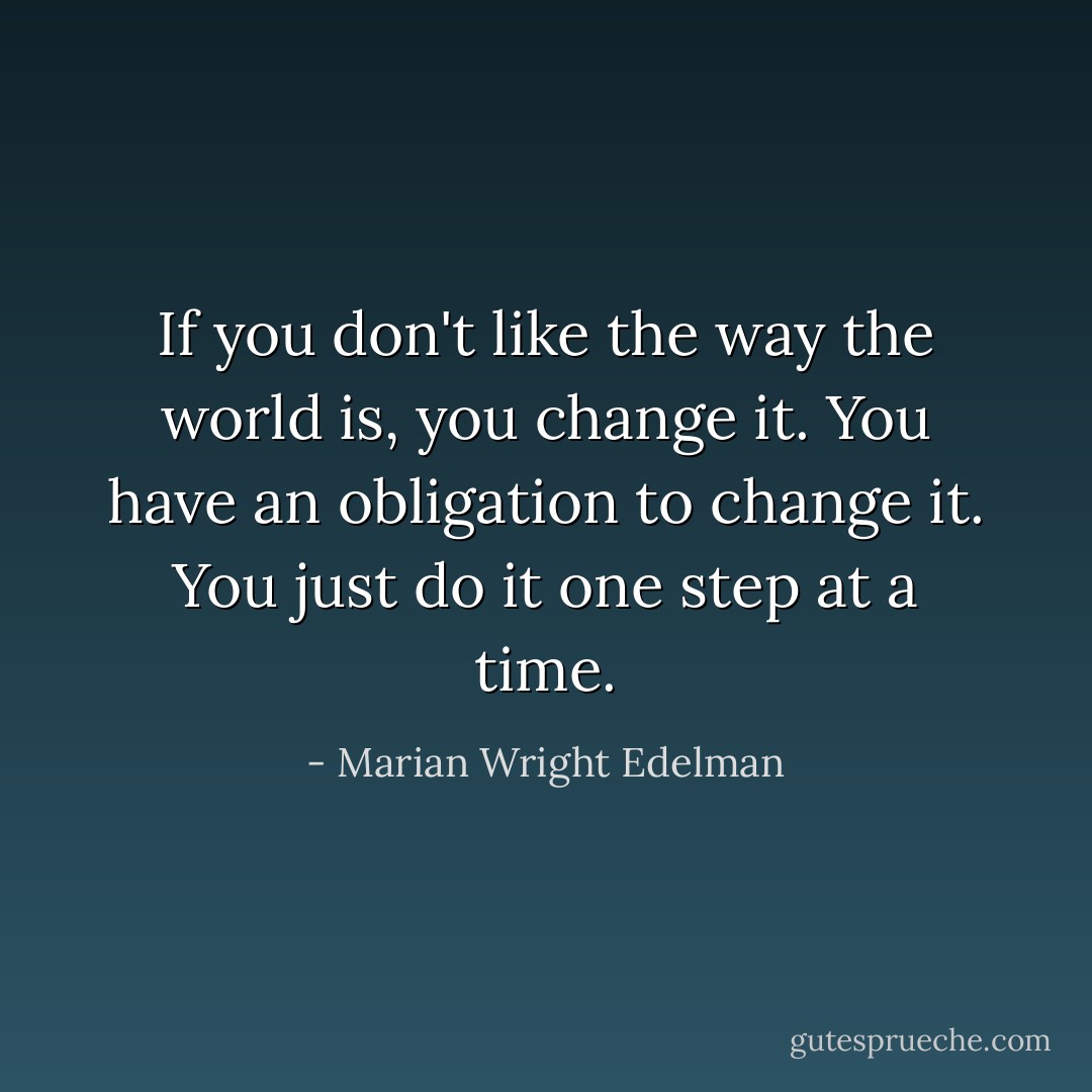 If you don't like the way the world is, you change it. You have an obligation to change it. You just do it one step at a time. - Marian Wright Edelman