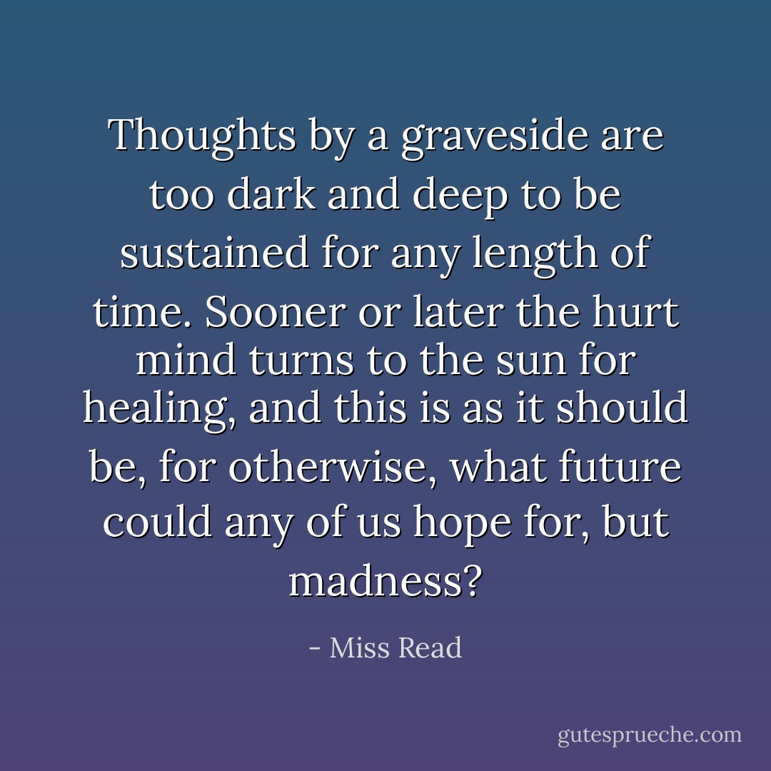 Thoughts by a graveside are too dark and deep to be sustained for any length of time. Sooner or later the hurt mind turns to the sun for healing, and this is as it should be, for otherwise, what future could any of us hope for, but madness? - Miss Read