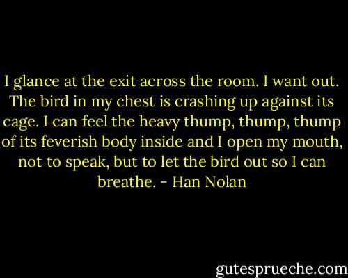 I glance at the exit across the room. I want out. The bird in my chest is crashing up against its cage. I can feel the heavy thump, thump, thump of its feverish body inside and I open my mouth, not to speak, but to let the bird out so I can breathe. - Han Nolan
