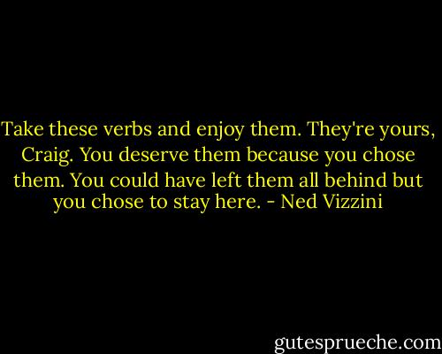 Take these verbs and enjoy them. They're yours, Craig. You deserve them because you chose them. You could have left them all behind but you chose to stay here. - Ned Vizzini