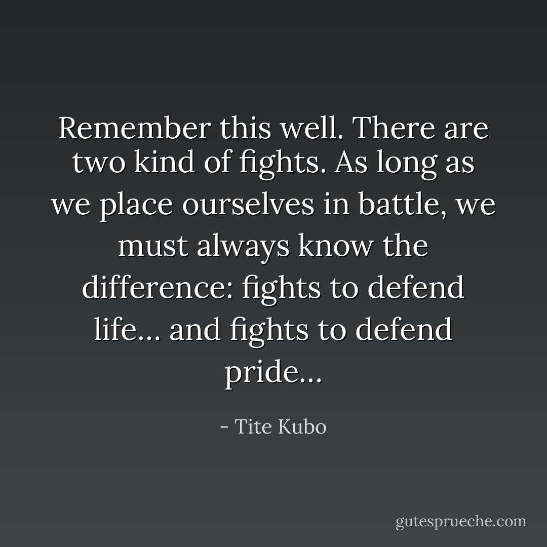Remember this well. There are two kind of fights. As long as we place ourselves in battle, we must always know the difference: fights to defend life… and fights to defend pride… - Tite Kubo