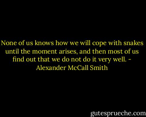None of us knows how we will cope with snakes until the moment arises, and then most of us find out that we do not do it very well. - Alexander McCall Smith