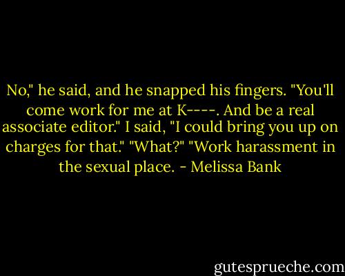 No," he said, and he snapped his fingers. "You'll come work for me at K----. And be a real associate editor."<br />I said, "I could bring you up on charges for that."<br />"What?"<br />"Work harassment in the sexual place. - Melissa Bank