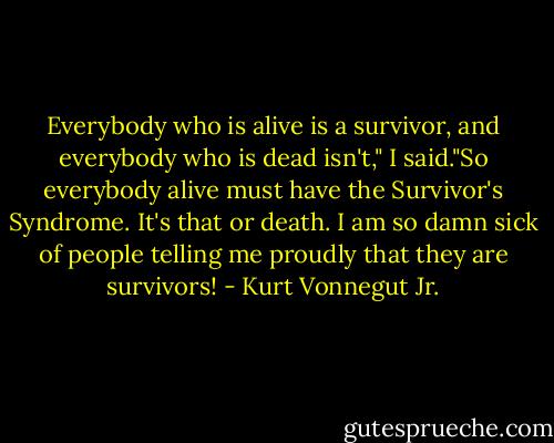 Everybody who is alive is a survivor, and everybody who is dead isn't," I said."So everybody alive must have the Survivor's Syndrome. It's that or death. I am so damn sick of people telling me proudly that they are survivors! - Kurt Vonnegut Jr.