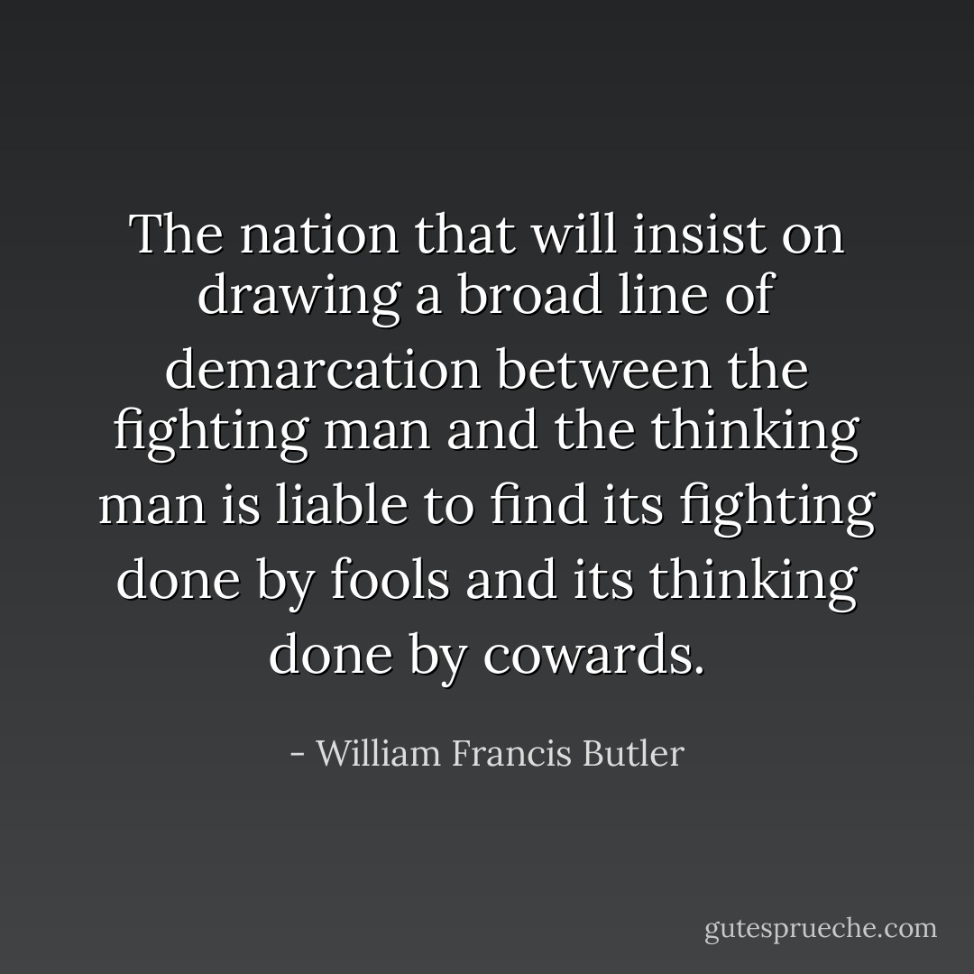 The nation that will insist on drawing a broad line of demarcation between the fighting man and the thinking man is liable to find its fighting done by fools and its thinking done by cowards. - William Francis Butler