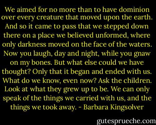 We aimed for no more than to have dominion over every creature that moved upon the earth. And so it came to pass that we stepped down there on a place we believed unformed, where only darkness moved on the face of the waters. Now you laugh, day and night, while you gnaw on my bones. But what else could we have thought? Only that it began and ended with us. What do we know, even now? Ask the children. Look at what they grew up to be. We can only speak of the things we carried with us, and the things we took away. - Barbara Kingsolver