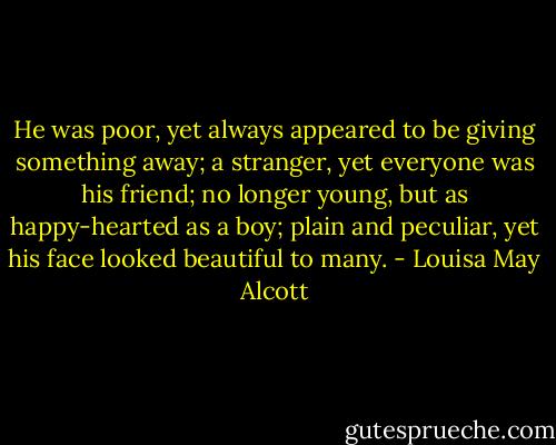 He was poor, yet always appeared to be giving something away; a stranger, yet everyone was his friend; no longer young, but as happy-hearted as a boy; plain and peculiar, yet his face looked beautiful to many. - Louisa May Alcott