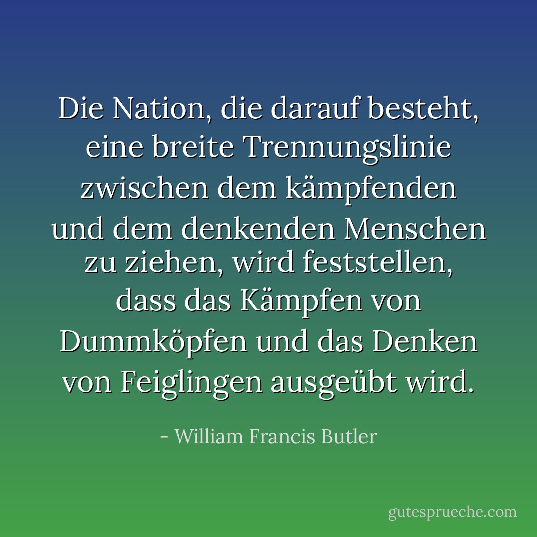 Die Nation, die darauf besteht, eine breite Trennungslinie zwischen dem kämpfenden und dem denkenden Menschen zu ziehen, wird feststellen, dass das Kämpfen von Dummköpfen und das Denken von Feiglingen ausgeübt wird. - William Francis Butler<