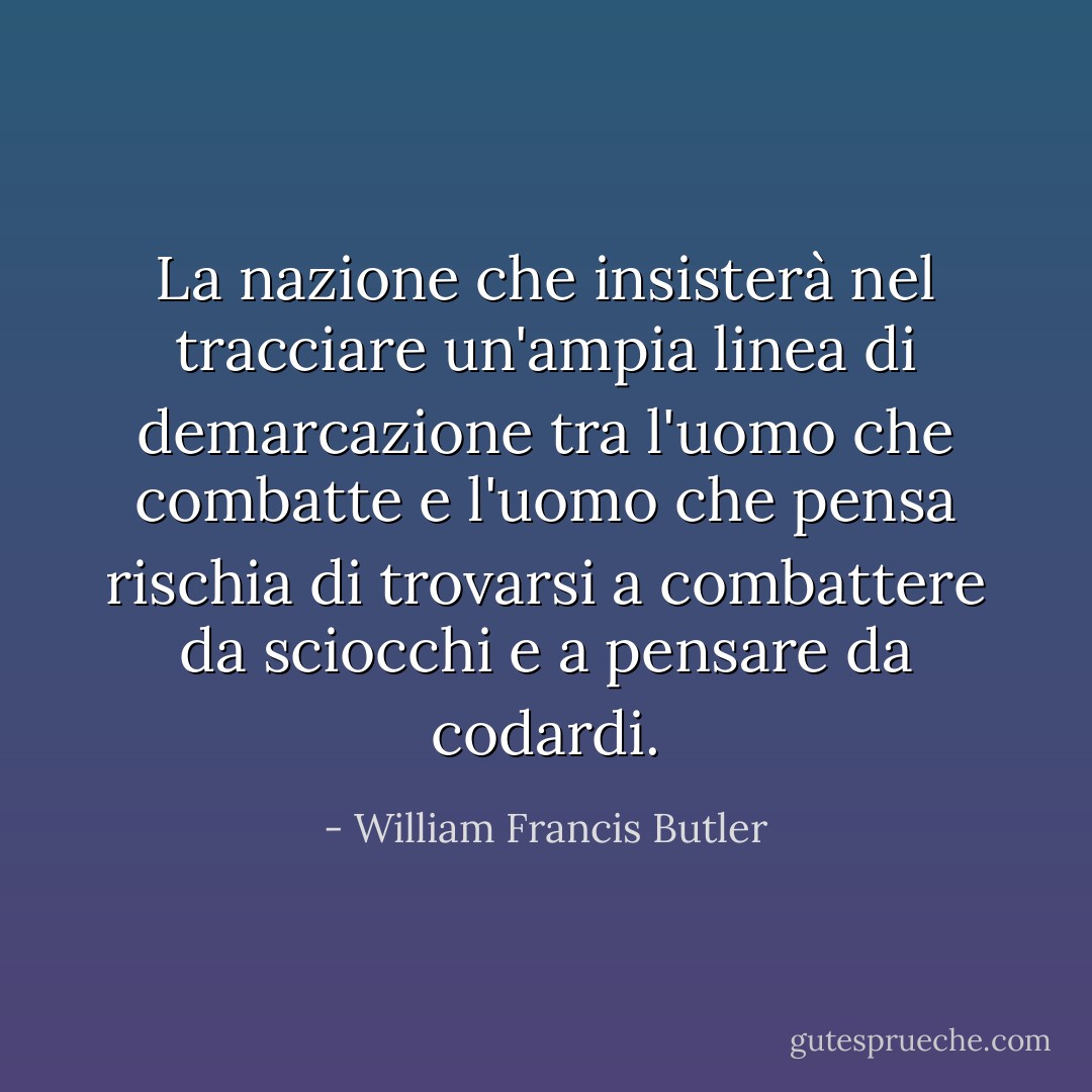 La nazione che insisterà nel tracciare un'ampia linea di demarcazione tra l'uomo che combatte e l'uomo che pensa rischia di trovarsi a combattere da sciocchi e a pensare da codardi. - William Francis Butler
