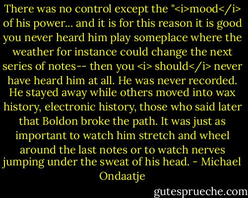 There was no control except the "<i>mood</i> of his power... and it is for this reason it is good you never heard him play someplace where the weather for instance could change the next series of notes-- then you <i> should</i> never have heard him at all. He was never recorded. He stayed away while others moved into wax history, electronic history, those who said later that Boldon broke the path. It was just as important to watch him stretch and wheel around the last notes or to watch nerves jumping under the sweat of his head. - Michael Ondaatje