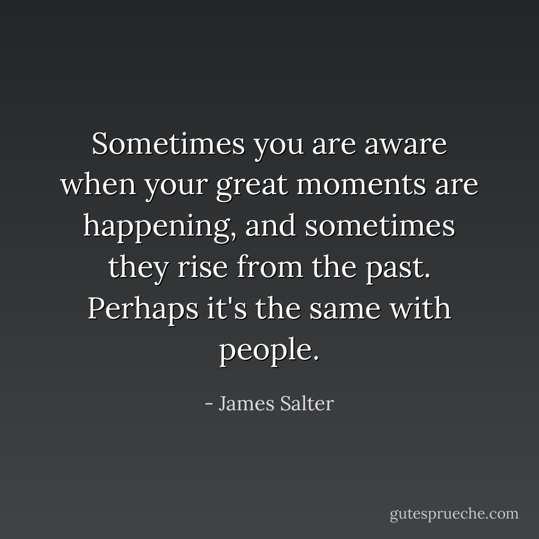 Sometimes you are aware when your great moments are happening, and sometimes they rise from the past. Perhaps it's the same with people. - James Salter