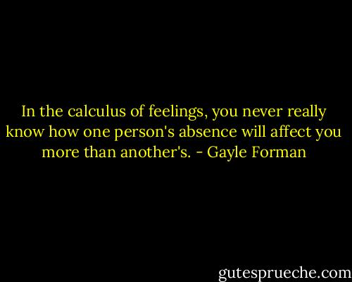 In the calculus of feelings, you never really know how one person's absence will affect you more than another's. - Gayle Forman