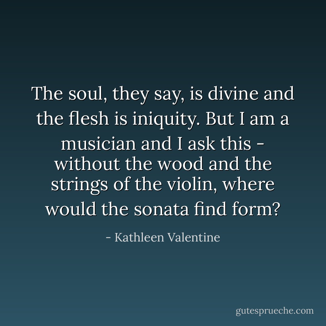 The soul, they say, is divine and the flesh is iniquity. But I am a musician and I ask this - without the wood and the strings of the violin, where would the sonata find form? - Kathleen Valentine