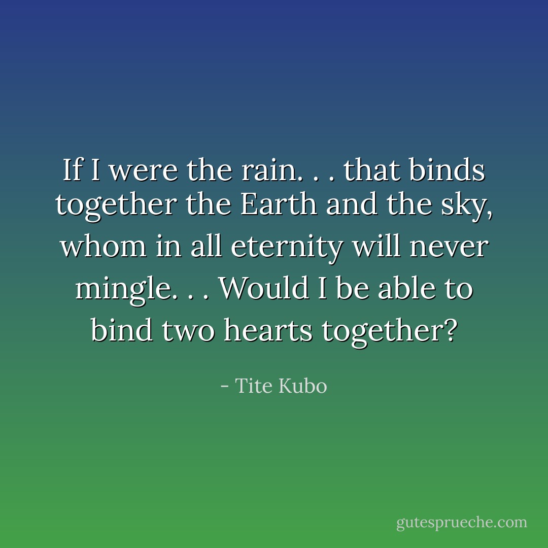 If I were the rain. . . that binds together the Earth and the sky, whom in all eternity will never mingle. . . Would I be able to bind two hearts together? - Tite Kubo
