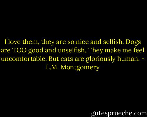 I love them, they are so nice and selfish. Dogs are TOO good and unselfish. They make me feel uncomfortable. But cats are gloriously human. - L.M. Montgomery