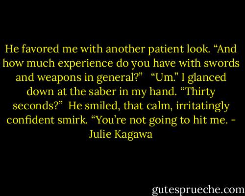 He favored me with another patient look. “And how much experience do you have with swords and weapons in general?” <br /><br />“Um.” I glanced down at the saber in my hand. “Thirty seconds?”<br /><br />He smiled, that calm, irritatingly confident smirk. “You’re not going to hit me. - Julie Kagawa