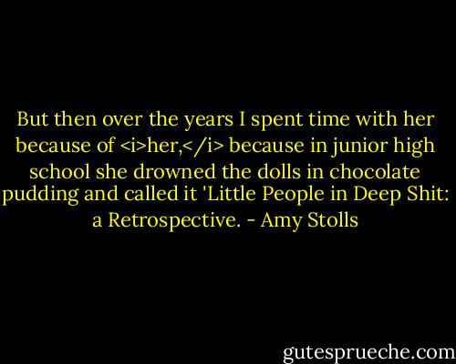 But then over the years I spent time with her because of <i>her,</i> because in junior high school she drowned the dolls in chocolate pudding and called it 'Little People in Deep Shit: a Retrospective. - Amy Stolls