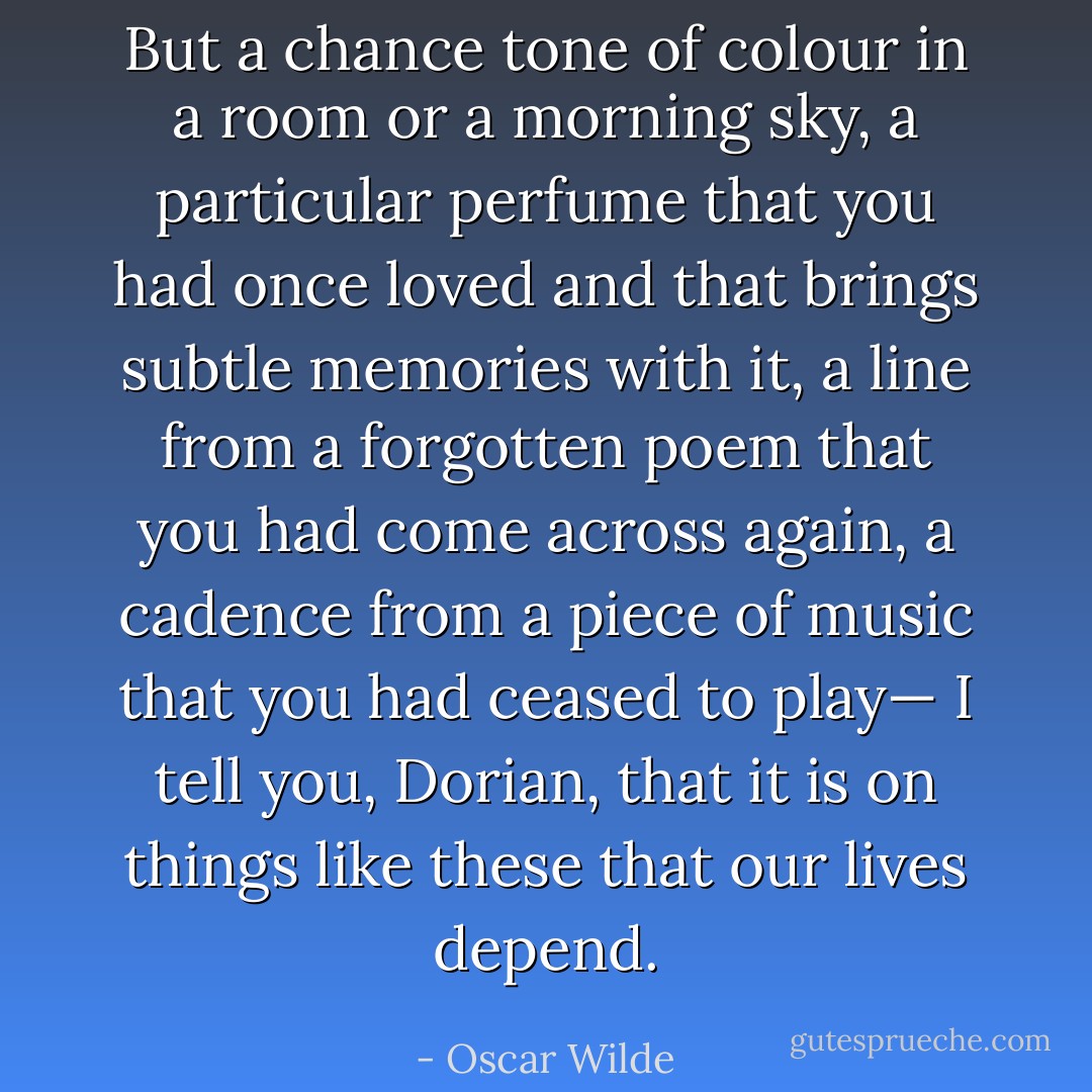 But a chance tone of colour in a room or a morning sky, a particular perfume that you had once loved and that brings subtle memories with it, a line from a forgotten poem that you had come across again, a cadence from a piece of music that you had ceased to play— I tell you, Dorian, that it is on things like these that our lives depend. - Oscar Wilde
