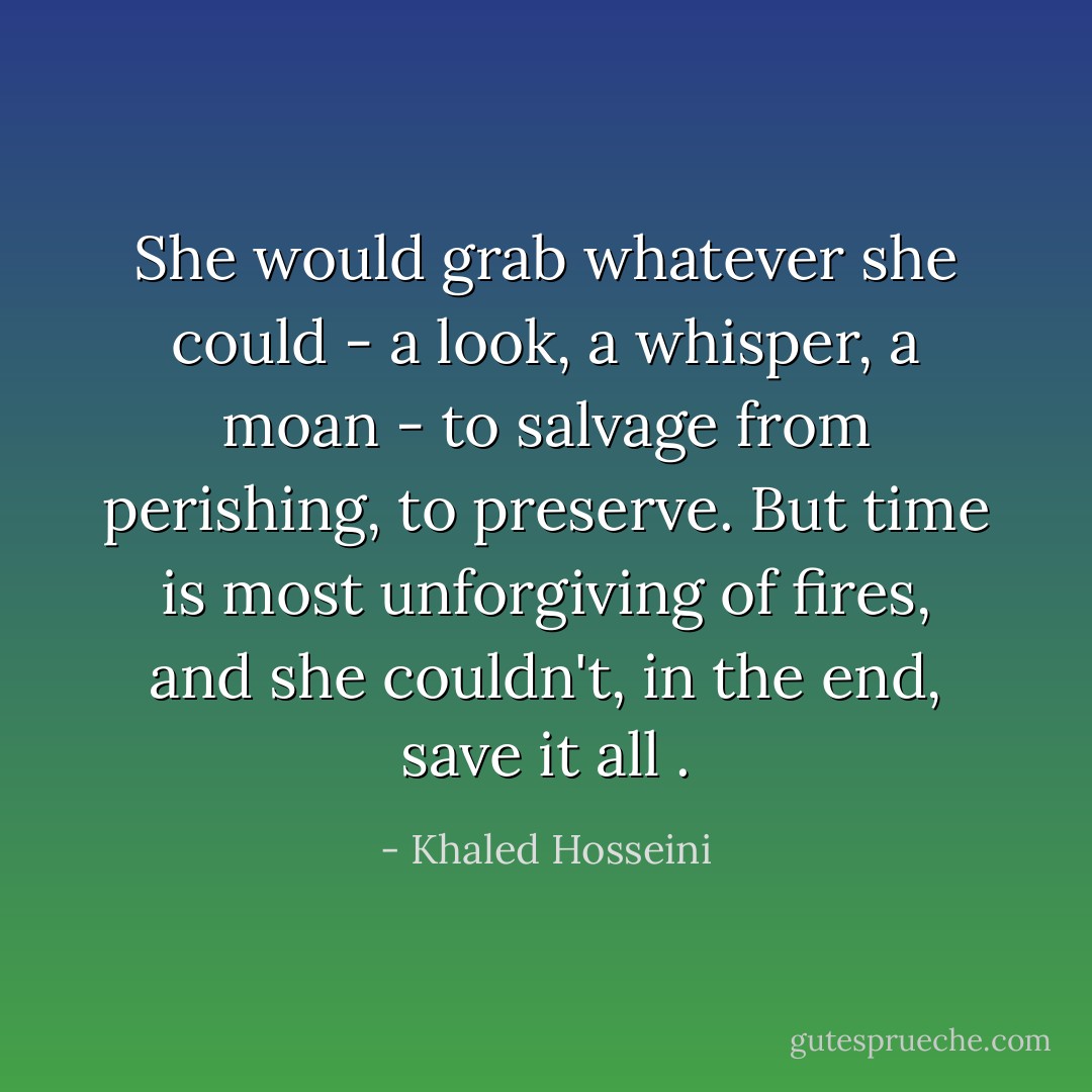 She would grab whatever she could - a look, a whisper, a moan - to salvage from perishing, to preserve. But time is most unforgiving of fires, and she couldn't, in the end, save it all . - Khaled Hosseini