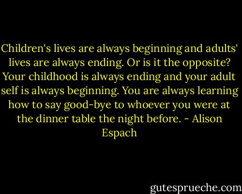 Children's lives are always beginning and adults' lives are always ending. Or is it the opposite? Your childhood is always ending and your adult self is always beginning. You are always learning how to say good-bye to whoever you were at the dinner table the night before. - Alison Espach