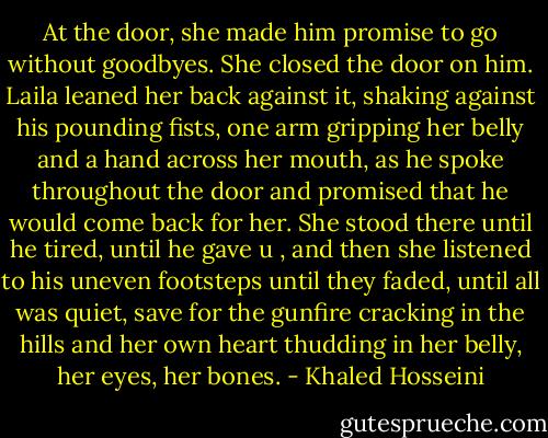At the door, she made him promise to go without goodbyes. She closed the door on him. Laila leaned her back against it, shaking against his pounding fists, one arm gripping her belly and a hand across her mouth, as he spoke throughout the door and promised that he would come back for her. She stood there until he tired, until he gave u , and then she listened to his uneven footsteps until they faded, until all was quiet, save for the gunfire cracking in the hills and her own heart thudding in her belly, her eyes, her bones. - Khaled Hosseini