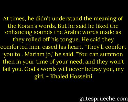 At times, he didn't understand the meaning of the Koran's words. But he said he liked the enhancing sounds the Arabic words made as they rolled off his tongue. He said they comforted him, eased his heart. "They'll comfort you to . Mariam jo," he said. "You can summon then in your time of your need, and they won't fail you. God's words will never betray you, my girl. - Khaled Hosseini