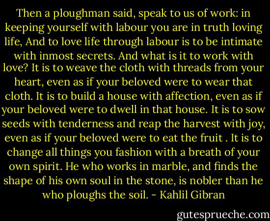 Then a ploughman said, speak to us of work: in keeping yourself with labour you are in truth loving life,<br />And to love life through labour is to be intimate with inmost secrets.<br />And what is it to work with love?<br />It is to weave the cloth with threads from your heart, even as if your beloved were to wear that cloth.<br />It is to build a house with affection, even as if your beloved were to dwell in that house.<br />It is to sow seeds with tenderness and reap the harvest with joy, even as if your beloved were to eat the fruit .<br />It is to change all things you fashion with a breath of your own spirit.<br />He who works in marble, and finds the shape of his own soul in the stone, is nobler than he who ploughs the soil. - Kahlil Gibran