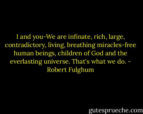 I and you-We are infinate, rich, large, contradictory, living, breathing miracles-free human beings, children of God and the everlasting universe. That's what we do. - Robert Fulghum