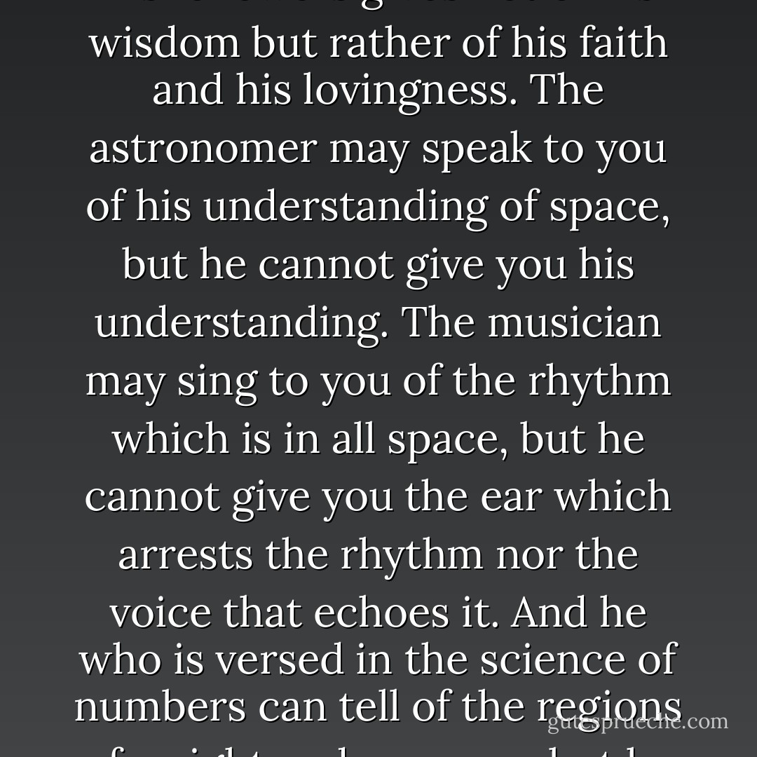 Then said a teacher, speak to us of teaching. And he said:<br />The teacher who walks in the shadow of the temple among his followers gives not of his wisdom but rather of his faith and his lovingness.<br />The astronomer may speak to you of his understanding of space, but he cannot give you his understanding.<br />The musician may sing to you of the rhythm which is in all space, but he cannot give you the ear which arrests the rhythm nor the voice that echoes it.<br />And he who is versed in the science of numbers can tell of the regions of weight and measure, but he cannot conduct you thither.<br />For the vision of one man lends not its wings to another man. - Kahlil Gibran