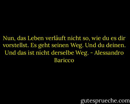 Nun, das Leben verläuft nicht so, wie du es dir vorstellst. Es geht seinen Weg. Und du deinen. Und das ist nicht derselbe Weg. - Alessandro Baricco