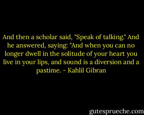 And then a scholar said, "Speak of talking." And he answered, saying: "And when you can no longer dwell in the solitude of your heart you live in your lips, and sound is a diversion and a pastime. - Kahlil Gibran