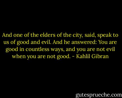 And one of the elders of the city, said, speak to us of good and evil.<br />And he answered:<br />You are good in countless ways, and you are not evil when you are not good. - Kahlil Gibran