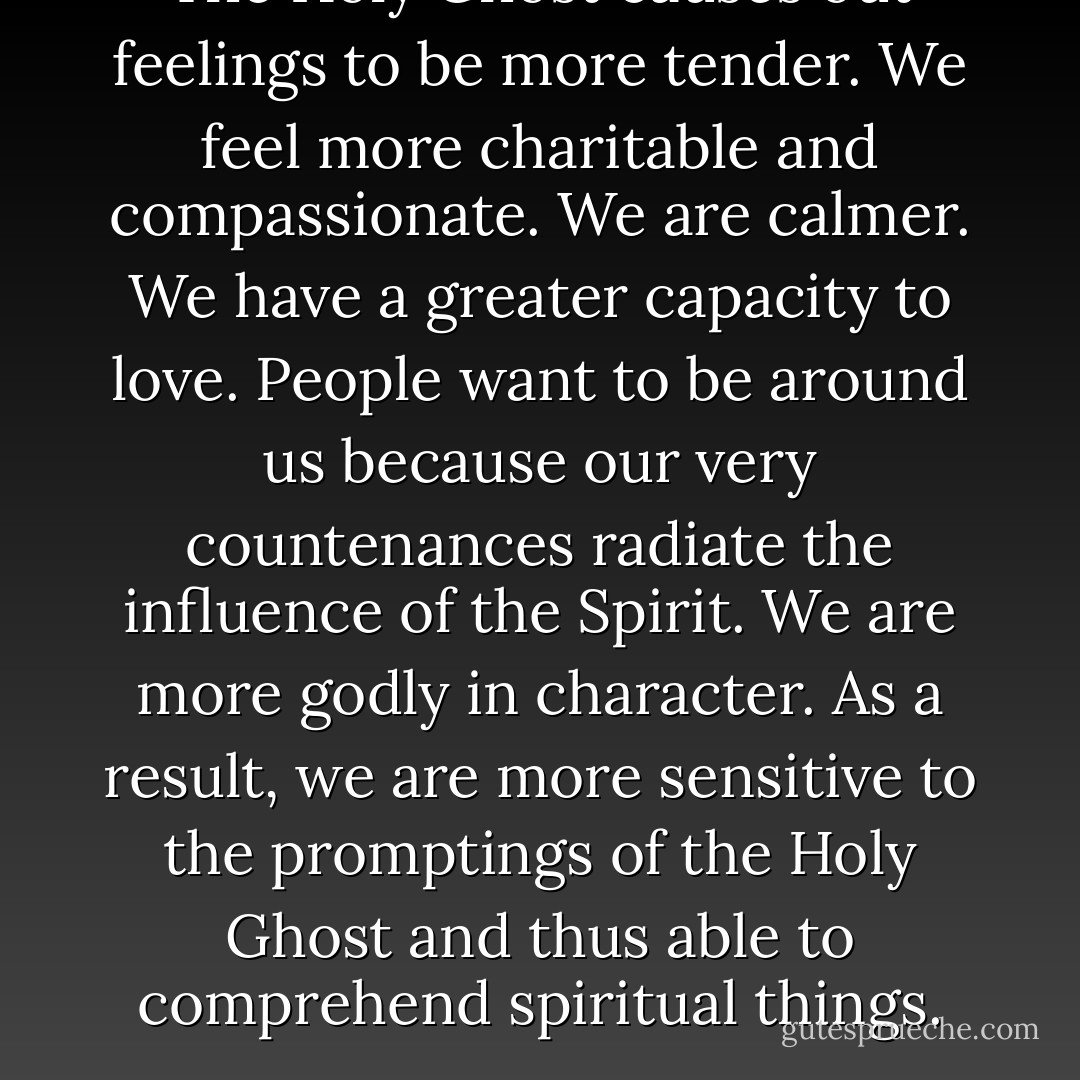The Holy Ghost causes out feelings to be more tender. We feel more charitable and compassionate. We are calmer. We have a greater capacity to love. People want to be around us because our very countenances radiate the influence of the Spirit. We are more godly in character. As a result, we are more sensitive to the promptings of the Holy Ghost and thus able to comprehend spiritual things. - Ezra Taft Benson