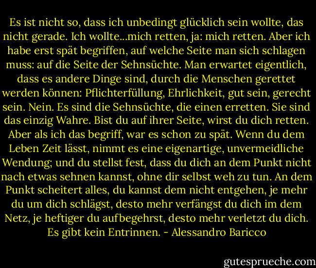 Es ist nicht so, dass ich unbedingt glücklich sein wollte, das nicht gerade. Ich wollte...mich retten, ja: mich retten. Aber ich habe erst spät begriffen, auf welche Seite man sich schlagen muss: auf die Seite der Sehnsüchte. Man erwartet eigentlich, dass es andere Dinge sind, durch die Menschen gerettet werden können: Pflichterfüllung, Ehrlichkeit, gut sein, gerecht sein. Nein. Es sind die Sehnsüchte, die einen erretten. Sie sind das einzig Wahre. Bist du auf ihrer Seite, wirst du dich retten. Aber als ich das begriff, war es schon zu spät. Wenn du dem Leben Zeit lässt, nimmt es eine eigenartige, unvermeidliche Wendung; und du stellst fest, dass du dich an dem Punkt nicht nach etwas sehnen kannst, ohne dir selbst weh zu tun. An dem Punkt scheitert alles, du kannst dem nicht entgehen, je mehr du um dich schlägst, desto mehr verfängst du dich im dem Netz, je heftiger du aufbegehrst, desto mehr verletzt du dich. Es gibt kein Entrinnen. - Alessandro Baricco