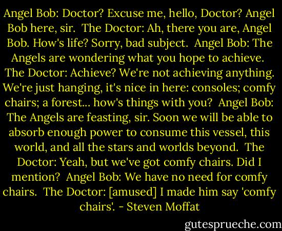 Angel Bob: Doctor? Excuse me, hello, Doctor? Angel Bob here, sir. <br />The Doctor: Ah, there you are, Angel Bob. How's life? Sorry, bad subject. <br />Angel Bob: The Angels are wondering what you hope to achieve. <br />The Doctor: Achieve? We're not achieving anything. We're just hanging, it's nice in here: consoles; comfy chairs; a forest... how's things with you? <br />Angel Bob: The Angels are feasting, sir. Soon we will be able to absorb enough power to consume this vessel, this world, and all the stars and worlds beyond. <br />The Doctor: Yeah, but we've got comfy chairs. Did I mention? <br />Angel Bob: We have no need for comfy chairs. <br />The Doctor: [amused] I made him say 'comfy chairs'. - Steven Moffat