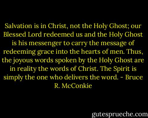 Salvation is in Christ, not the Holy Ghost; our Blessed Lord redeemed us and the Holy Ghost is his messenger to carry the message of redeeming grace into the hearts of men. Thus, the joyous words spoken by the Holy Ghost are in reality the words of Christ. The Spirit is simply the one who delivers the word. - Bruce R. McConkie