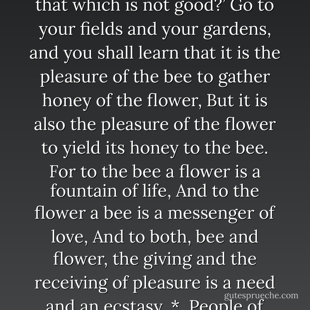 And now you ask in your heart, ‘How shall we distinguish that which is good in pleasure from that which is not good?’<br />Go to your fields and your gardens, and you shall learn that it is the pleasure of the bee to gather honey of the flower,<br />But it is also the pleasure of the flower to yield its honey to the bee.<br />For to the bee a flower is a fountain of life,<br />And to the flower a bee is a messenger of love,<br />And to both, bee and flower, the giving and the receiving of pleasure is a need and an ecstasy.<br />*<br /><br />People of Orphalese, be in your pleasures like the flowers and the bees. - Kahlil Gibran