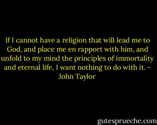 If I cannot have a religion that will lead me to God, and place me en rapport with him, and unfold to my mind the principles of immortality and eternal life, I want nothing to do with it. - John Taylor